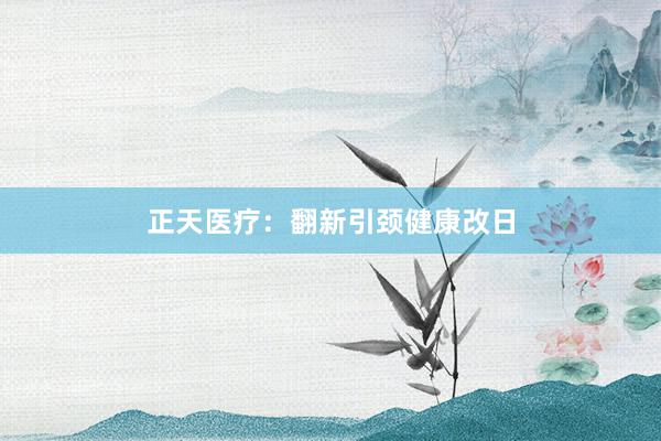 正天医疗:翻新引颈健康改日
