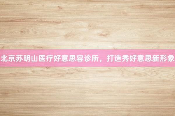 北京苏明山医疗好意思容诊所，打造秀好意思新形象