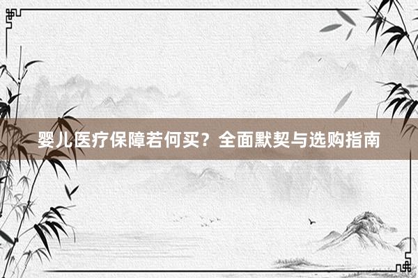 婴儿医疗保障若何买？全面默契与选购指南